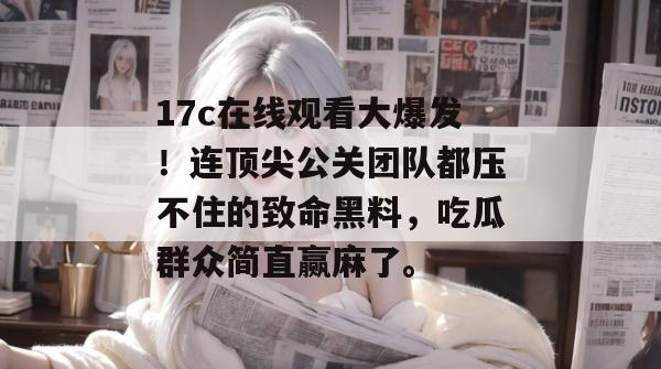 17c在线观看大爆发！连顶尖公关团队都压不住的致命黑料，吃瓜群众简直赢麻了。