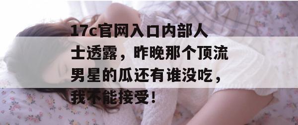 17c官网入口内部人士透露，昨晚那个顶流男星的瓜还有谁没吃，我不能接受！