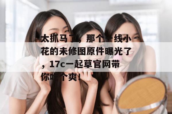 太抓马了，那个一线小花的未修图原件曝光了，17c一起草官网带你吃个爽！