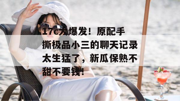 17c大爆发！原配手撕极品小三的聊天记录太生猛了，新瓜保熟不甜不要钱！