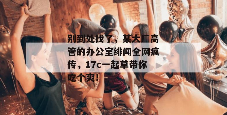 别到处找了，某大厂高管的办公室绯闻全网疯传，17c一起草带你吃个爽！