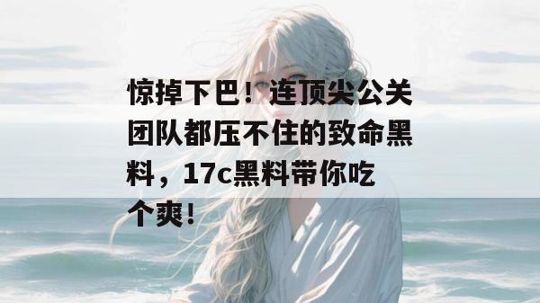 惊掉下巴！连顶尖公关团队都压不住的致命黑料，17c黑料带你吃个爽！