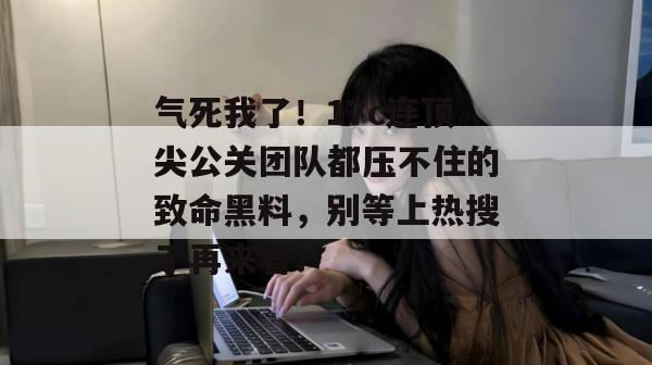 气死我了！17c连顶尖公关团队都压不住的致命黑料，别等上热搜了再来看！