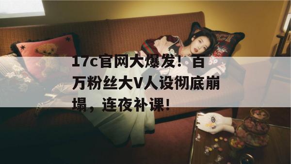 17c官网大爆发！百万粉丝大V人设彻底崩塌，连夜补课！