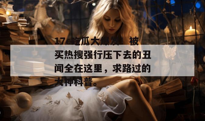 17c吃瓜大爆发!被买热搜强行压下去的丑闻全在这里,求路过的大神科普。